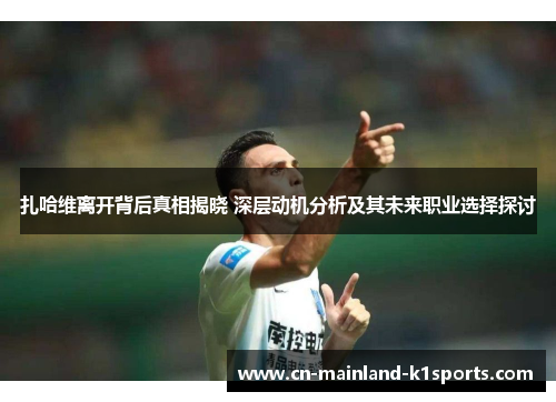 扎哈维离开背后真相揭晓 深层动机分析及其未来职业选择探讨 扎哈维离开背后真相揭晓 深层动机分析及其未来职业选择探讨