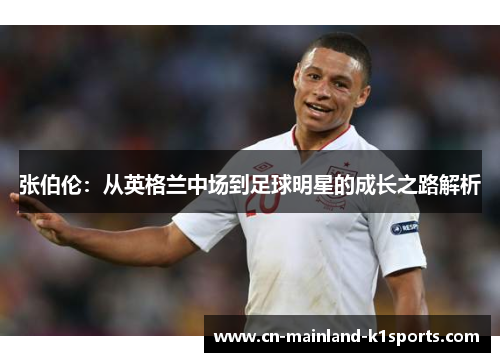 张伯伦:从英格兰中场到足球明星的成长之路解析 张伯伦:从英格兰中场到足球明星的成长之路解析
