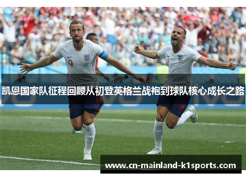 凯恩国家队征程回顾从初登英格兰战袍到球队核心成长之路 凯恩国家队征程回顾从初登英格兰战袍到球队核心成长之路