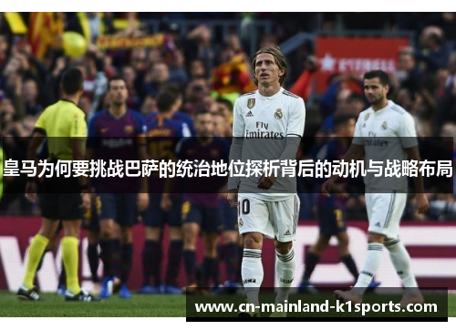 皇马为何要挑战巴萨的统治地位探析背后的动机与战略布局 皇马为何要挑战巴萨的统治地位探析背后的动机与战略布局