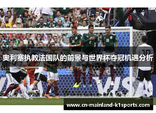 奥利塞执教法国队的前景与世界杯夺冠机遇分析 奥利塞执教法国队的前景与世界杯夺冠机遇分析