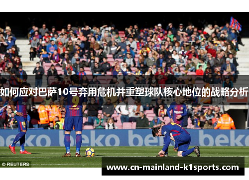如何应对巴萨10号弃用危机并重塑球队核心地位的战略分析 如何应对巴萨10号弃用危机并重塑球队核心地位的战略分析
