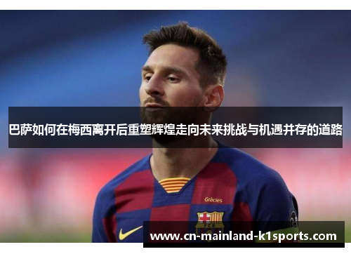 巴萨如何在梅西离开后重塑辉煌走向未来挑战与机遇并存的道路