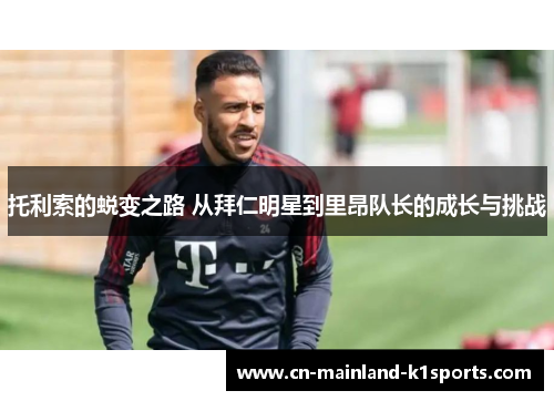 托利索的蜕变之路 从拜仁明星到里昂队长的成长与挑战