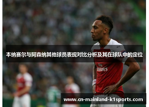 本纳赛尔与阿森纳其他球员表现对比分析及其在球队中的定位